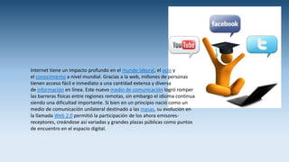 Internet tiene un impacto profundo en el mundo laboral, el ocio y
el conocimiento a nivel mundial. Gracias a la web, millones de personas
tienen acceso fácil e inmediato a una cantidad extensa y diversa
de información en línea. Este nuevo medio de comunicación logró romper
las barreras físicas entre regiones remotas, sin embargo el idioma continua
siendo una dificultad importante. Si bien en un principio nació como un
medio de comunicación unilateral destinado a las masas, su evolución en
la llamada Web 2.0 permitió la participación de los ahora emisores-
receptores, creándose así variadas y grandes plazas públicas como puntos
de encuentro en el espacio digital.
 