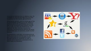 Inicialmente Internet tenía un objetivo claro. Se
navegaba en Internet para algo muy concreto:
búsquedas de información, generalmente.
Ahora quizás también, pero sin duda alguna hoy
es más probable perderse en la red, debido al
inmenso abanico de posibilidades que brinda.
Hoy en día, la sensación que produce Internet
es un ruido, una serie de interferencias, una
explosión de ideas distintas, de personas
diferentes, de pensamientos distintos de tantas
posibilidades que, en ocasiones, puede resultar
excesivo.
El crecimiento o, más bien, la incorporación de
tantas personas a la red hace que las calles de lo
que en principio era una pequeña ciudad
llamada Internet se conviertan en todo un
planeta extremadamente conectado entre sí,
entre todos sus miembros.
 