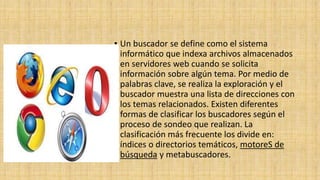 • Un buscador se define como el sistema
informático que indexa archivos almacenados
en servidores web cuando se solicita
información sobre algún tema. Por medio de
palabras clave, se realiza la exploración y el
buscador muestra una lista de direcciones con
los temas relacionados. Existen diferentes
formas de clasificar los buscadores según el
proceso de sondeo que realizan. La
clasificación más frecuente los divide en:
índices o directorios temáticos, motoreS de
búsqueda y metabuscadores.
 