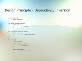 Design Principle – Dependency Inversion interface IWorker { public void work(); } class Worker implements IWorker{ public void work() { // ....working } } class SuperWorker implements IWorker{ public void work() { //.... working much more } } class Manager { IWorker m_worker; public void setWorker(IWorker w) { m_worker=w; } public void manage() { m_worker.work(); } } 