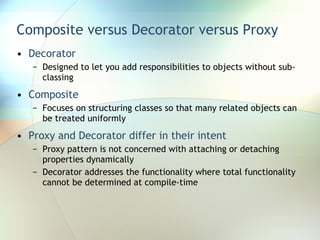 Composite versus Decorator versus Proxy Decorator Designed to let you add responsibilities to objects without sub-classing Composite Focuses on structuring classes so that many related objects can be treated uniformly Proxy and Decorator differ in their intent Proxy pattern is not concerned with attaching or detaching properties dynamically Decorator addresses the functionality where total functionality cannot be determined at compile-time  