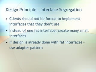 Design Principle – Interface Segregation Clients should not be forced to implement interfaces that they don’t use Instead of one fat interface, create many small interfaces If design is already done with fat interfaces – use adapter pattern  