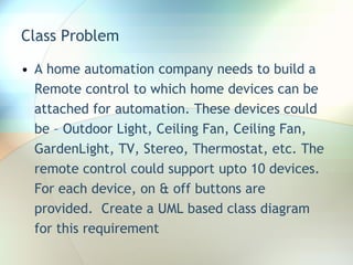 Class Problem A home automation company needs to build a Remote control to which home devices can be attached for automation. These devices could be – Outdoor Light, Ceiling Fan, Ceiling Fan, GardenLight, TV, Stereo, Thermostat, etc. The remote control could support upto 10 devices. For each device, on & off buttons are provided.  Create a UML based class diagram for this requirement 