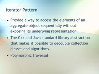 Iterator Pattern Provide a way to access the elements of an aggregate object sequentially without exposing its underlying representation. The C++ and Java standard library abstraction that makes it possible to decouple collection classes and algorithms. Polymorphic traversal 