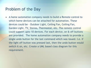 Problem of the Day A home automation company needs to build a Remote control to which home devices can be attached for automation. These devices could be – Outdoor Light, Ceiling Fan, Ceiling Fan, Garden Light, TV, Stereo, Thermostat, etc. The remote control could support upto 10 devices. For each device, on & off buttons are provided.  The home automation company needs to provide a single undo button for the last command which was issued. I.e. if the light off button was pressed last, then the undo button would switch it on, etc. Create a UML based class diagram for this requirement. 