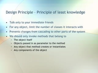 Design Principle – Principle of least knowledge Talk only to your immediate friends For any object, limit the number of classes it interacts with Prevents changes from cascading to other parts of the system We should only invoke methods that belong to The object itself Objects passed in as parameter to the method Any object that method creates or instantiates Any components of the object 