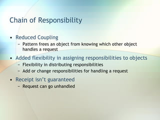 Chain of Responsibility Reduced Coupling Pattern frees an object from knowing which other object handles a request Added flexibility in assigning responsibilities to objects Flexibility in distributing responsibilities Add or change responsibilities for handling a request Receipt isn’t guaranteed Request can go unhandled 