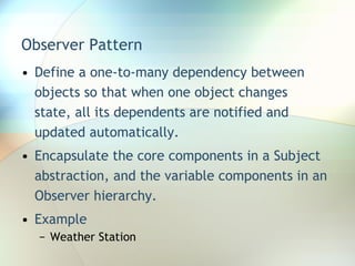 Observer Pattern Define a one-to-many dependency between objects so that when one object changes state, all its dependents are notified and updated automatically. Encapsulate the core components in a Subject abstraction, and the variable components in an Observer hierarchy. Example Weather Station 