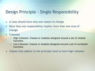 Design Principle - Single Responsibility A class should have only one reason to change More than one responsibility implies more than one area of change Cohesion High Cohesion: Classes or modules designed around a set of related functions Low Cohesion: Classes or modules designed around a set of unrelated functions Classes that adhere to the principle tend to have high cohesion 