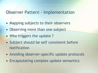 Observer Pattern - Implementation Mapping subjects to their observers Observing more than one subject Who triggers the update ? Subject should be self consistent before notification Avoiding observer-specific update protocols Encapsulating complex update semantics 