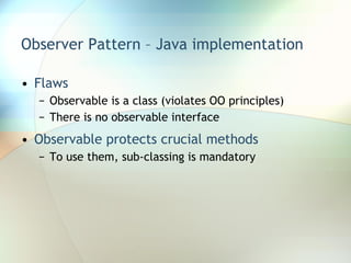 Observer Pattern – Java implementation Flaws Observable is a class (violates OO principles) There is no observable interface Observable protects crucial methods To use them, sub-classing is mandatory 