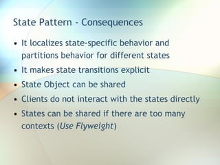 State Pattern - Consequences It localizes state-specific behavior and partitions behavior for different states It makes state transitions explicit State Object can be shared Clients do not interact with the states directly States can be shared if there are too many contexts ( Use Flyweight ) 