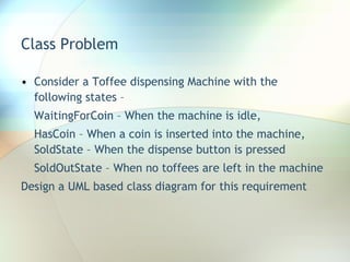 Class Problem Consider a Toffee dispensing Machine with the following states –  WaitingForCoin – When the machine is idle,  HasCoin – When a coin is inserted into the machine, SoldState – When the dispense button is pressed SoldOutState – When no toffees are left in the machine Design a UML based class diagram for this requirement 
