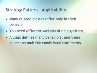 Strategy Pattern - Applicability Many related classes differ only in their behavior You need different variants of an algorithm A class defines many behaviors, and these appear as multiple conditional statements 