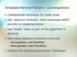 Template Method Pattern - Consequences Fundamental technique for code reuse Use ‘abstract methods’ when subclasses MUST provide an implementation Use ‘hooks’ when a part of the algorithm is optional How many abstract methods to provide Less granular, Less flexibility More granular, more flexibility Follows the Hollywood principle ‘technique’ 