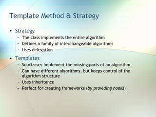Template Method & Strategy Strategy   The class implements the entire algorithm Defines a family of interchangeable algorithms Uses delegation Templates Subclasses implement the missing parts of an algorithm Can have different algorithms, but keeps control of the algorithm structure Uses inheritance Perfect for creating frameworks ( by providing hooks ) 
