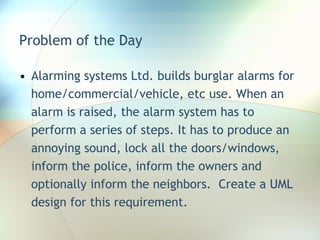 Problem of the Day Alarming systems Ltd. builds burglar alarms for home/commercial/vehicle, etc use. When an alarm is raised, the alarm system has to perform a series of steps. It has to produce an annoying sound, lock all the doors/windows, inform the police, inform the owners and optionally inform the neighbors.  Create a UML design for this requirement. 