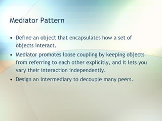 Mediator Pattern Define an object that encapsulates how a set of objects interact.  Mediator promotes loose coupling by keeping objects from referring to each other explicitly, and it lets you vary their interaction independently. Design an intermediary to decouple many peers. 