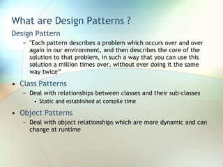 What are Design Patterns ? Design Pattern "Each pattern describes a problem which occurs over and over again in our environment, and then describes the core of the solution to that problem, in such a way that you can use this solution a million times over, without ever doing it the same way twice” Class Patterns Deal with relationships between classes and their sub-classes Static and established at compile time Object Patterns Deal with object relationships which are more dynamic and can change at runtime 