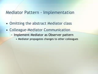 Mediator Pattern - Implementation Omitting the abstract Mediator class Colleague-Mediator Communication Implement Mediator as Observer pattern Mediator propagates changes to other colleagues 