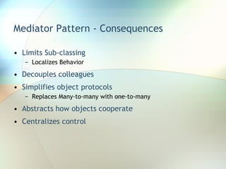 Mediator Pattern - Consequences Limits Sub-classing Localizes Behavior Decouples colleagues Simplifies object protocols Replaces Many-to-many with one-to-many Abstracts how objects cooperate Centralizes control 