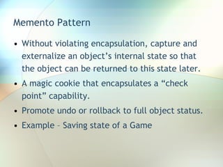 Memento Pattern Without violating encapsulation, capture and externalize an object’s internal state so that the object can be returned to this state later. A magic cookie that encapsulates a “check point” capability. Promote undo or rollback to full object status. Example – Saving state of a Game 