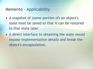 Memento - Applicability A snapshot of (some portion of) an object's state must be saved so that it can be restored to that state later  A direct interface to obtaining the state would expose implementation details and break the object's encapsulation. 