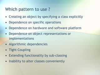 Which pattern to use ? Creating an object by specifying a class explicitly Dependence on specific operations Dependence on hardware and software platform Dependence on object representations or implementations Algorithmic dependencies Tight Coupling Extending functionality by sub-classing Inability to alter classes conveniently 