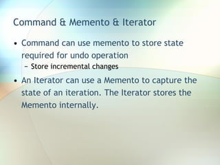Command & Memento & Iterator Command can use memento to store state required for undo operation Store incremental changes An Iterator can use a Memento to capture the state of an iteration. The Iterator stores the Memento internally. 