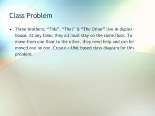 Class Problem Three brothers, “This”, “That” & “The Other” live in duplex house. At any time, they all must stay on the same floor. To move from one floor to the other, they need help and can be moved one by one. Create a UML based class diagram for this problem.  