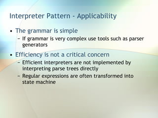 Interpreter Pattern - Applicability The grammar is simple If grammar is very complex use tools such as parser generators Efficiency is not a critical concern Efficient interpreters are not implemented by interpreting parse trees directly Regular expressions are often transformed into state machine 