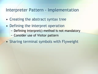 Interpreter Pattern - Implementation Creating the abstract syntax tree Defining the interpret operation Defining interpret() method is not mandatory Consider use of Visitor pattern  Sharing terminal symbols with Flyweight 