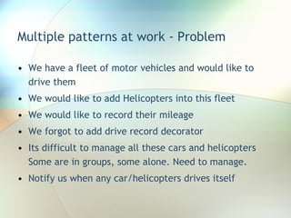 Multiple patterns at work - Problem We have a fleet of motor vehicles and would like to drive them We would like to add Helicopters into this fleet We would like to record their mileage We forgot to add drive record decorator Its difficult to manage all these cars and helicopters Some are in groups, some alone. Need to manage. Notify us when any car/helicopters drives itself 
