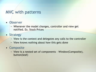 MVC with patterns Observer Whenever the model changes, controller and view get notified. Ex. Stock Prices Strategy View is the context and delegates any calls to the controller View knows nothing about how this gets done Composite View is a nested set of components – Window(Composite), button(leaf) 