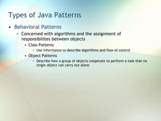 Types of Java Patterns Behavioral Patterns Concerned with algorithms and the assignment of responsibilites between objects Class Patterns Use inheritance to describe algorithms and flow of control Object Patterns Describe how a group of objects cooperate to perform a task that no single object can carry out alone 