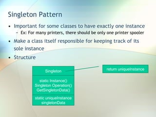 Singleton Pattern Important for some classes to have exactly one instance Ex: For many printers, there should be only one printer spooler Make a class itself responsible for keeping track of its sole instance Structure Singleton static Instance() Singleton Operation() GetSingletonData() static uniqueInstance singletonData return uniqueInstance 