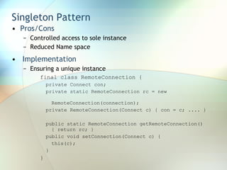 Singleton Pattern  Pros/Cons Controlled access to sole instance Reduced Name space Implementation Ensuring a unique instance final class RemoteConnection {  private Connect con;  private static RemoteConnection rc = new  RemoteConnection(connection);  private RemoteConnection(Connect c) { con = c; .... }  public static RemoteConnection getRemoteConnection() { return rc; }  public void setConnection(Connect c) {  this(c);  }  } 