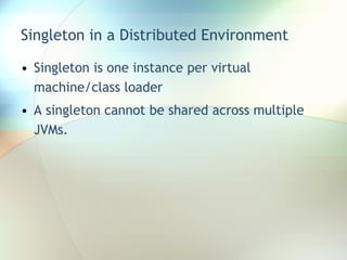 Singleton in a Distributed Environment Singleton is one instance per virtual machine/class loader A singleton cannot be shared across multiple JVMs. 
