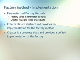Factory Method - Implementation Parameterized Factory Methods Factory takes a parameter as input Creates multiple kinds of products Creator class is abstract and provides no implementation for the factory method Creator is a concrete class and provides a default implementation of the factory 