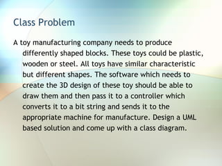 Class Problem A toy manufacturing company needs to produce differently shaped blocks. These toys could be plastic, wooden or steel. All toys have similar characteristic but different shapes. The software which needs to create the 3D design of these toy should be able to draw them and then pass it to a controller which converts it to a bit string and sends it to the appropriate machine for manufacture. Design a UML based solution and come up with a class diagram. 