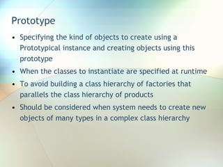 Prototype Specifying the kind of objects to create using a Prototypical instance and creating objects using this prototype When the classes to instantiate are specified at runtime To avoid building a class hierarchy of factories that parallels the class hierarchy of products Should be considered when system needs to create new objects of many types in a complex class hierarchy 