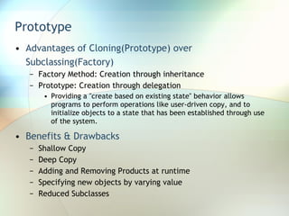 Prototype Advantages of Cloning(Prototype) over Subclassing(Factory) Factory Method: Creation through inheritance Prototype: Creation through delegation Providing a "create based on existing state" behavior allows programs to perform operations like user-driven copy, and to initialize objects to a state that has been established through use of the system. Benefits & Drawbacks Shallow Copy Deep Copy Adding and Removing Products at runtime Specifying new objects by varying value Reduced Subclasses 