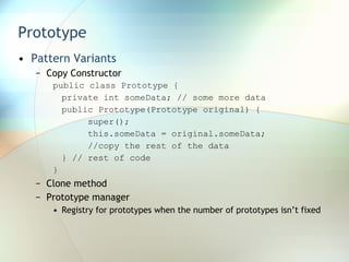 Prototype Pattern Variants Copy Constructor public class Prototype {  private int someData; // some more data  public Prototype(Prototype original) {  super();  this.someData = original.someData;  //copy the rest of the data  } // rest of code  } Clone method Prototype manager Registry for prototypes when the number of prototypes isn’t fixed 