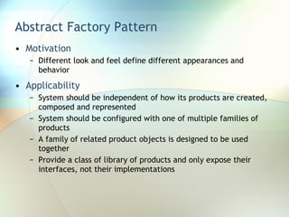 Abstract Factory Pattern Motivation Different look and feel define different appearances and behavior Applicability System should be independent of how its products are created, composed and represented System should be configured with one of multiple families of products A family of related product objects is designed to be used together  Provide a class of library of products and only expose their interfaces, not their implementations 