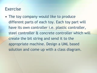 Exercise The toy company would like to produce different parts of each toy. Each toy part will have its own controller i.e. plastic controller, steel controller & concrete controller which will create the bit string and send it to the appropriate machine. Design a UML based solution and come up with a class diagram.  