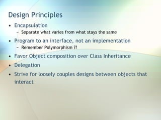 Design Principles Encapsulation Separate what varies from what stays the same Program to an interface, not an implementation Remember Polymorphism ?? Favor Object composition over Class Inheritance Delegation Strive for loosely couples designs between objects that interact 