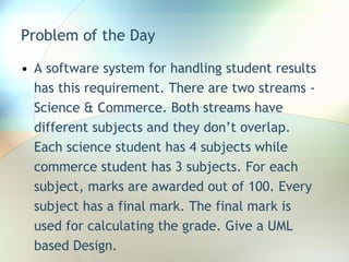 Problem of the Day A software system for handling student results has this requirement. There are two streams - Science & Commerce. Both streams have different subjects and they don’t overlap. Each science student has 4 subjects while commerce student has 3 subjects. For each subject, marks are awarded out of 100. Every subject has a final mark. The final mark is used for calculating the grade. Give a UML based Design. 