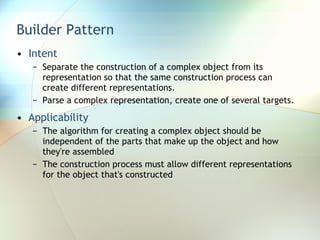 Builder Pattern Intent Separate the construction of a complex object from its representation so that the same construction process can create different representations. Parse a complex representation, create one of several targets. Applicability The algorithm for creating a complex object should be independent of the parts that make up the object and how they're assembled The construction process must allow different representations for the object that's constructed 