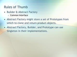 Rules of Thumb Builder & Abstract Factory Common Interface Abstract Factory might store a set of Prototypes from which to clone and return product objects.  Abstract Factory, Builder, and Prototype can use Singleton in their implementations. 