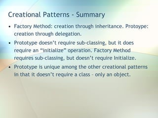 Creational Patterns - Summary Factory Method: creation through inheritance. Protoype: creation through delegation. Prototype doesn’t require sub-classing, but it does require an “initialize” operation. Factory Method requires sub-classing, but doesn’t require Initialize. Prototype is unique among the other creational patterns in that it doesn’t require a class – only an object. 